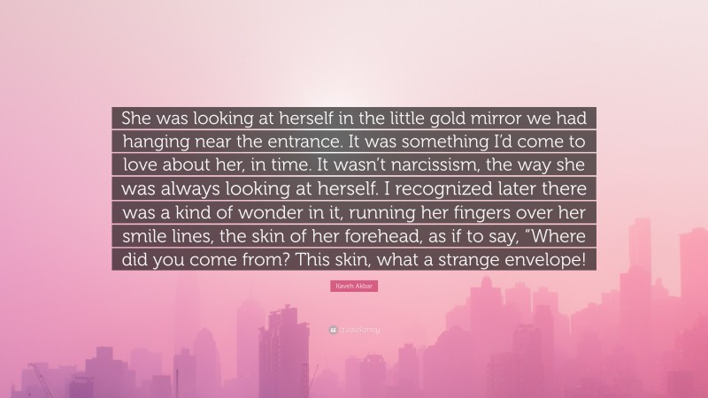 Kaveh Akbar Quote: “She was looking at herself in the little gold mirror we had hanging near the entrance. It was something I’d come to love about her, in time. It wasn’t narcissism, the way she was always looking at herself. I recognized later there was a kind of wonder in it, running her fingers over her smile lines, the skin of her forehead, as if to say, “Where did you come from? This skin, what a strange envelope!”