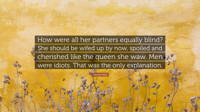 Navessa Allen Quote: “How were all her partners equally blind? She should be wifed up by now, spoiled and cherished like the queen she waw. Men were idiots. That was the only explanation.”