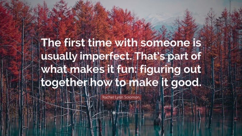 Rachel Lynn Solomon Quote: “The first time with someone is usually imperfect. That’s part of what makes it fun: figuring out together how to make it good.”