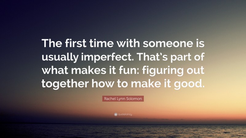 Rachel Lynn Solomon Quote: “The first time with someone is usually imperfect. That’s part of what makes it fun: figuring out together how to make it good.”