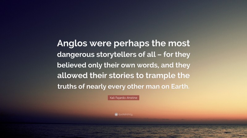 Kali Fajardo-Anstine Quote: “Anglos were perhaps the most dangerous storytellers of all – for they believed only their own words, and they allowed their stories to trample the truths of nearly every other man on Earth.”