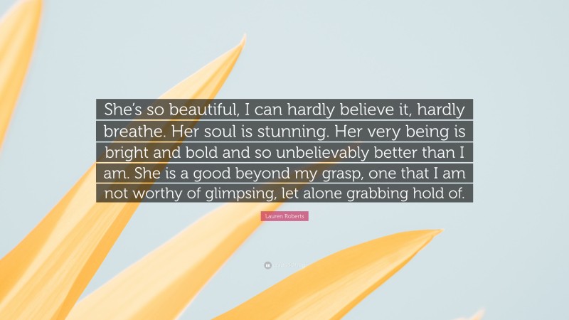 Lauren Roberts Quote: “She’s so beautiful, I can hardly believe it, hardly breathe. Her soul is stunning. Her very being is bright and bold and so unbelievably better than I am. She is a good beyond my grasp, one that I am not worthy of glimpsing, let alone grabbing hold of.”