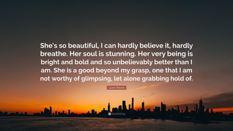 Lauren Roberts Quote: “She’s so beautiful, I can hardly believe it, hardly breathe. Her soul is stunning. Her very being is bright and bold and so unbelievably better than I am. She is a good beyond my grasp, one that I am not worthy of glimpsing, let alone grabbing hold of.”