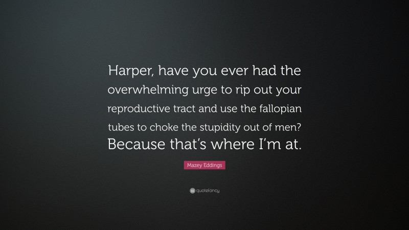 Mazey Eddings Quote: “Harper, have you ever had the overwhelming urge to rip out your reproductive tract and use the fallopian tubes to choke the stupidity out of men? Because that’s where I’m at.”