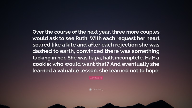 Alan Brennert Quote: “Over the course of the next year, three more couples would ask to see Ruth. With each request her heart soared like a kite and after each rejection she was dashed to earth, convinced there was something lacking in her. She was hapa, half, incomplete. Half a cookie; who would want that? And eventually she learned a valuable lesson: she learned not to hope.”
