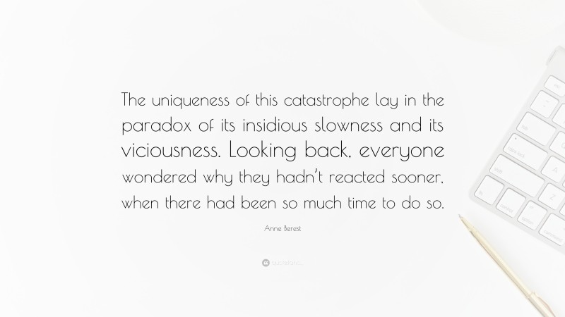 Anne Berest Quote: “The uniqueness of this catastrophe lay in the paradox of its insidious slowness and its viciousness. Looking back, everyone wondered why they hadn’t reacted sooner, when there had been so much time to do so.”