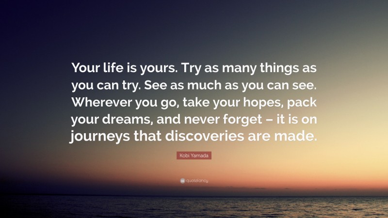 Kobi Yamada Quote: “Your life is yours. Try as many things as you can try. See as much as you can see. Wherever you go, take your hopes, pack your dreams, and never forget – it is on journeys that discoveries are made.”
