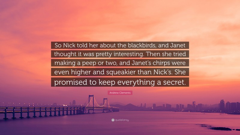Andrew Clements Quote: “So Nick told her about the blackbirds, and Janet thought it was pretty interesting. Then she tried making a peep or two, and Janet’s chirps were even higher and squeakier than Nick’s. She promised to keep everything a secret.”
