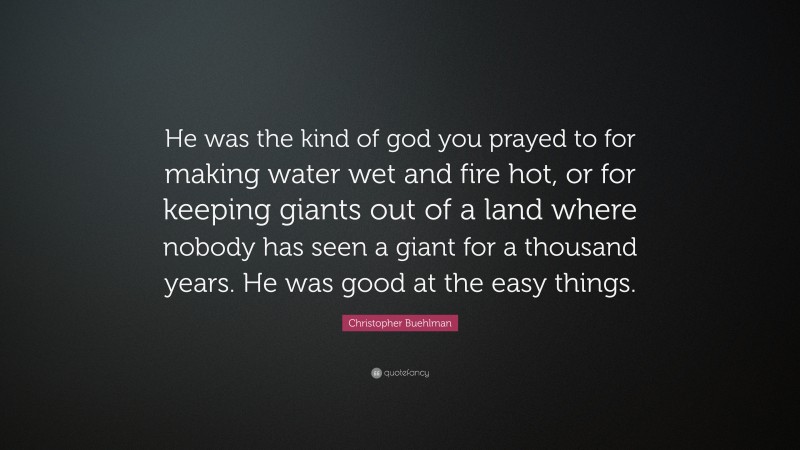 Christopher Buehlman Quote: “He was the kind of god you prayed to for making water wet and fire hot, or for keeping giants out of a land where nobody has seen a giant for a thousand years. He was good at the easy things.”