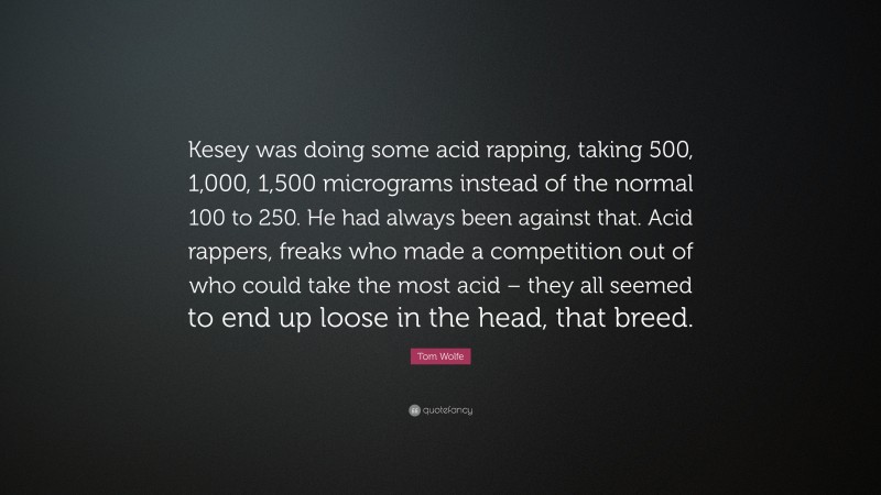Tom Wolfe Quote: “Kesey was doing some acid rapping, taking 500, 1,000, 1,500 micrograms instead of the normal 100 to 250. He had always been against that. Acid rappers, freaks who made a competition out of who could take the most acid – they all seemed to end up loose in the head, that breed.”