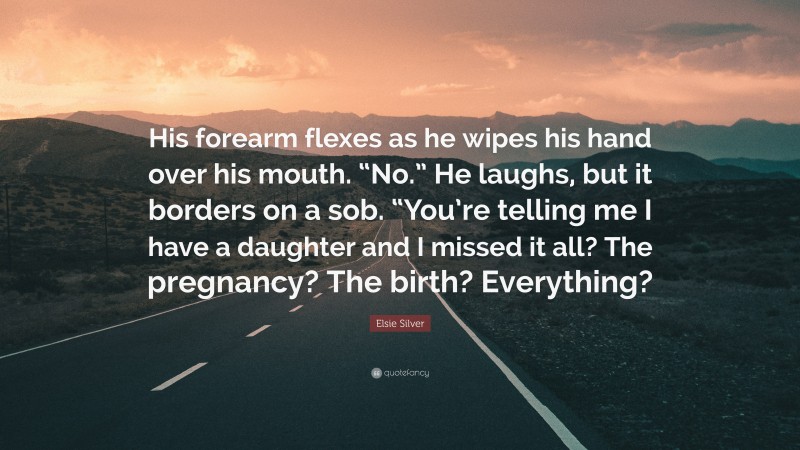 Elsie Silver Quote: “His forearm flexes as he wipes his hand over his mouth. “No.” He laughs, but it borders on a sob. “You’re telling me I have a daughter and I missed it all? The pregnancy? The birth? Everything?”