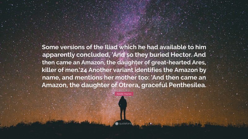 Natalie Haynes Quote: “Some versions of the Iliad which he had available to him apparently concluded, ‘And so they buried Hector. And then came an Amazon, the daughter of great-hearted Ares, killer of men.’24 Another variant identifies the Amazon by name, and mentions her mother too: ‘And then came an Amazon, the daughter of Otrera, graceful Penthesilea.”