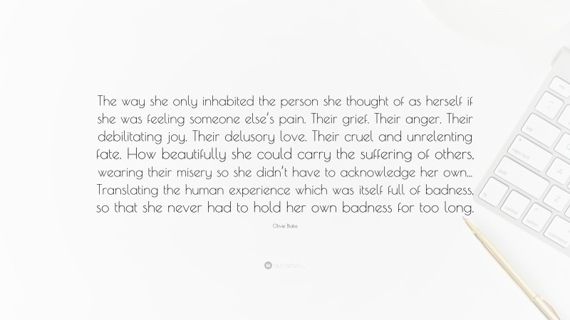 Olivie Blake Quote: “The way she only inhabited the person she thought of as herself if she was feeling someone else’s pain. Their grief. Their anger. Their debilitating joy. Their delusory love. Their cruel and unrelenting fate. How beautifully she could carry the suffering of others, wearing their misery so she didn’t have to acknowledge her own... Translating the human experience which was itself full of badness, so that she never had to hold her own badness for too long.”