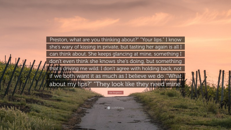 Kat Singleton Quote: “Preston, what are you thinking about?” “Your lips.” I know she’s wary of kissing in private, but tasting her again is all I can think about. She keeps glancing at mine, something I don’t even think she knows she’s doing, but something that’s driving me wild. I don’t agree with holding back, not if we both want it as much as I believe we do. “What about my lips?” “They look like they need mine.”