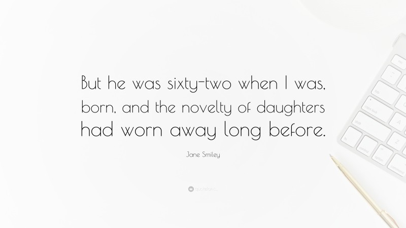 Jane Smiley Quote: “But he was sixty-two when I was, born, and the novelty of daughters had worn away long before.”