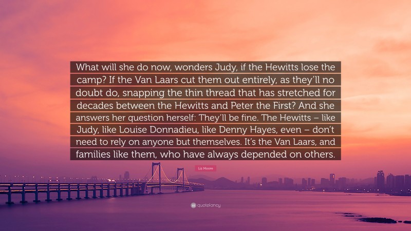 Liz Moore Quote: “What will she do now, wonders Judy, if the Hewitts lose the camp? If the Van Laars cut them out entirely, as they’ll no doubt do, snapping the thin thread that has stretched for decades between the Hewitts and Peter the First? And she answers her question herself: They’ll be fine. The Hewitts – like Judy, like Louise Donnadieu, like Denny Hayes, even – don’t need to rely on anyone but themselves. It’s the Van Laars, and families like them, who have always depended on others.”