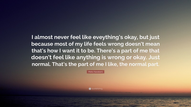 Mieko Kawakami Quote: “I almost never feel like eveything’s okay, but just because most of my life feels wrong doesn’t mean that’s how I want it to be. There’s a part of me that doesn’t feel like anything is wrong or okay. Just normal. That’s the part of me I like, the normal part.”