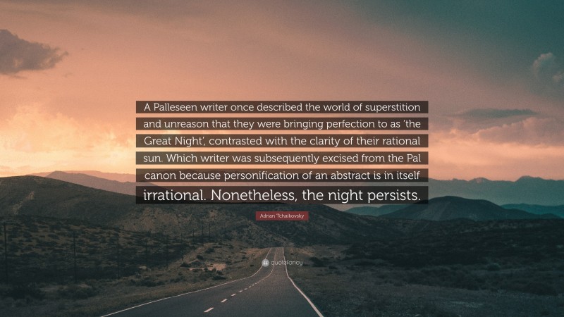 Adrian Tchaikovsky Quote: “A Palleseen writer once described the world of superstition and unreason that they were bringing perfection to as ‘the Great Night’, contrasted with the clarity of their rational sun. Which writer was subsequently excised from the Pal canon because personification of an abstract is in itself irrational. Nonetheless, the night persists.”