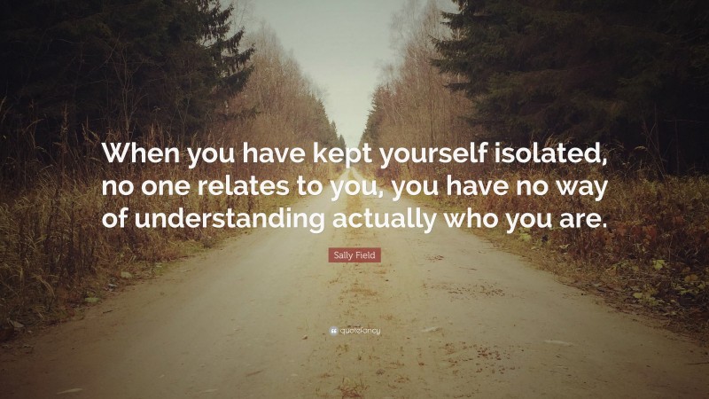Sally Field Quote: “When you have kept yourself isolated, no one relates to you, you have no way of understanding actually who you are.”
