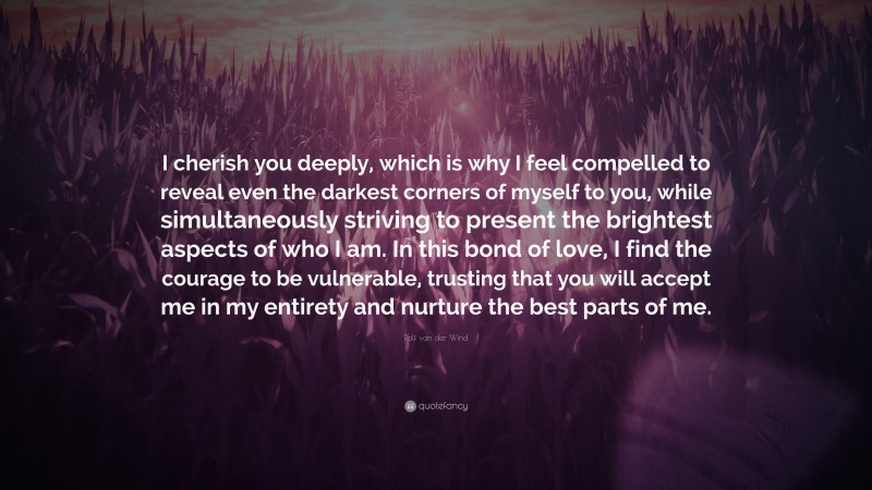 Rolf van der Wind Quote: “I cherish you deeply, which is why I feel compelled to reveal even the darkest corners of myself to you, while simultaneously striving to present the brightest aspects of who I am. In this bond of love, I find the courage to be vulnerable, trusting that you will accept me in my entirety and nurture the best parts of me.”