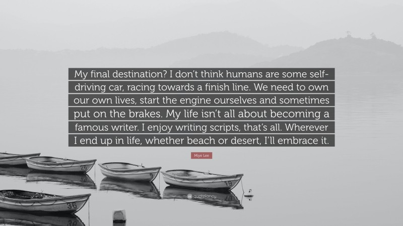Miye Lee Quote: “My final destination? I don’t think humans are some self-driving car, racing towards a finish line. We need to own our own lives, start the engine ourselves and sometimes put on the brakes. My life isn’t all about becoming a famous writer. I enjoy writing scripts, that’s all. Wherever I end up in life, whether beach or desert, I’ll embrace it.”
