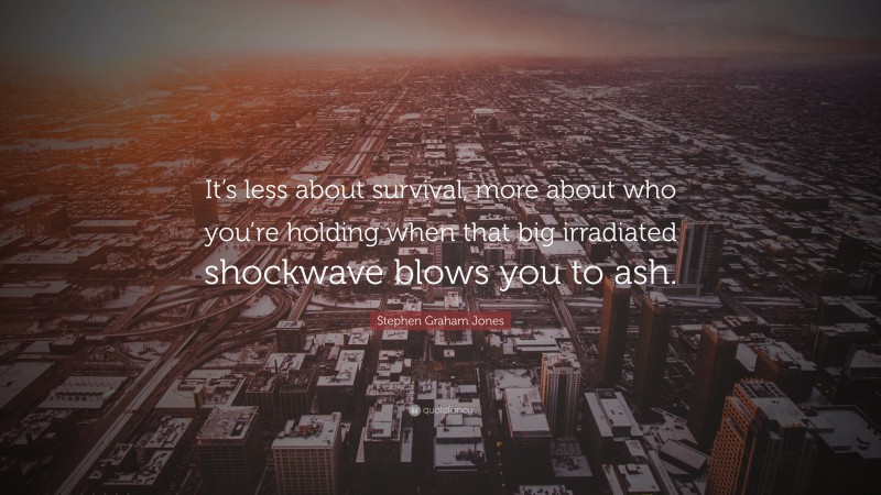 Stephen Graham Jones Quote: “It’s less about survival, more about who you’re holding when that big irradiated shockwave blows you to ash.”