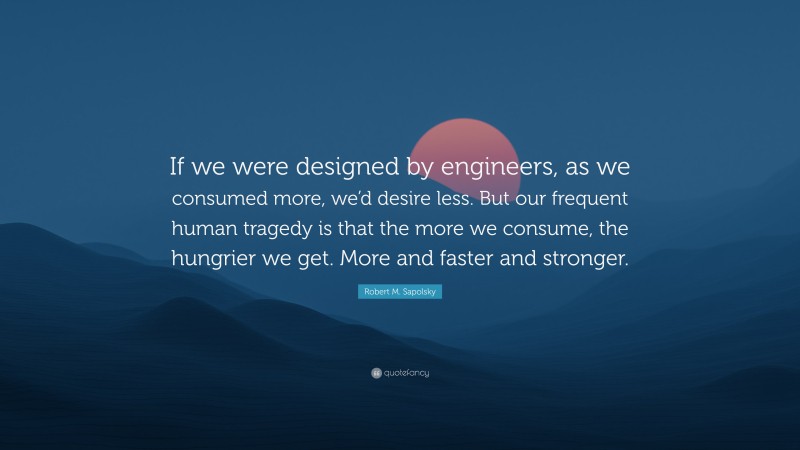 Robert M. Sapolsky Quote: “If we were designed by engineers, as we consumed more, we’d desire less. But our frequent human tragedy is that the more we consume, the hungrier we get. More and faster and stronger.”