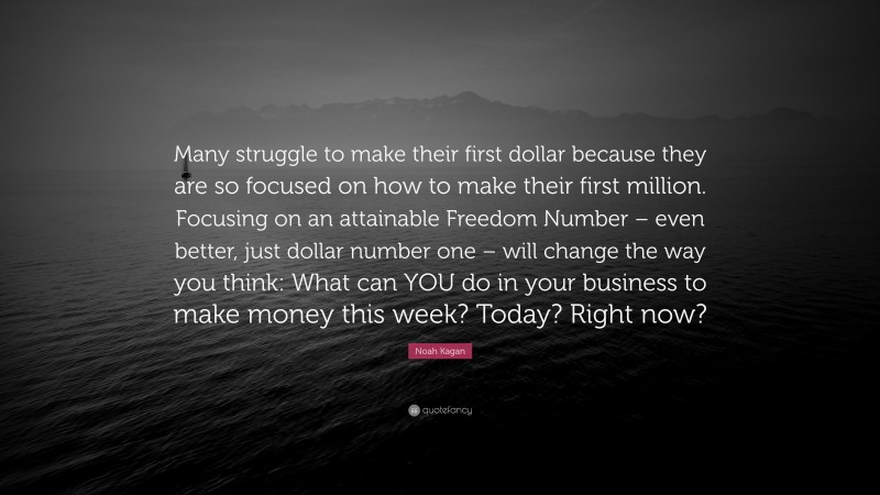 Noah Kagan Quote: “Many struggle to make their first dollar because they are so focused on how to make their first million. Focusing on an attainable Freedom Number – even better, just dollar number one – will change the way you think: What can YOU do in your business to make money this week? Today? Right now?”