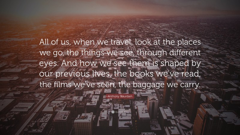Anthony Bourdain Quote: “All of us, when we travel, look at the places we go, the things we see, through different eyes. And how we see them is shaped by our previous lives, the books we’ve read, the films we’ve seen, the baggage we carry.”