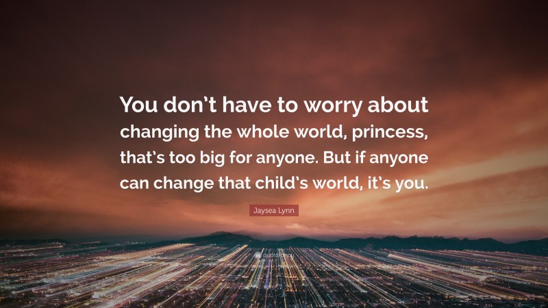 Jaysea Lynn Quote: “You don’t have to worry about changing the whole world, princess, that’s too big for anyone. But if anyone can change that child’s world, it’s you.”