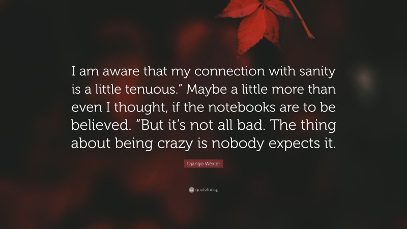 Django Wexler Quote: “I am aware that my connection with sanity is a little tenuous.” Maybe a little more than even I thought, if the notebooks are to be believed. “But it’s not all bad. The thing about being crazy is nobody expects it.”