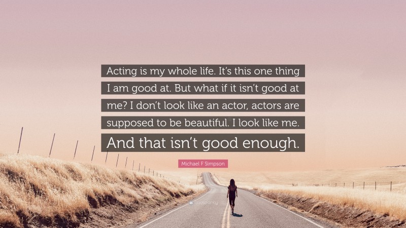 Michael F Simpson Quote: “Acting is my whole life. It’s this one thing I am good at. But what if it isn’t good at me? I don’t look like an actor, actors are supposed to be beautiful. I look like me. And that isn’t good enough.”