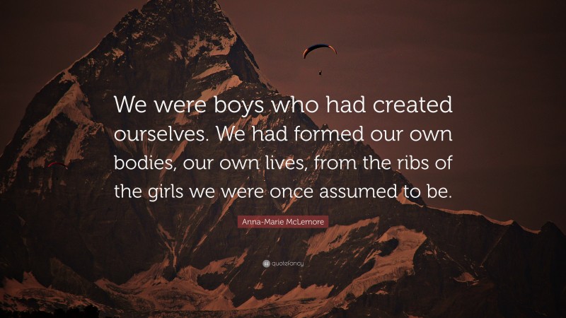 Anna-Marie McLemore Quote: “We were boys who had created ourselves. We had formed our own bodies, our own lives, from the ribs of the girls we were once assumed to be.”