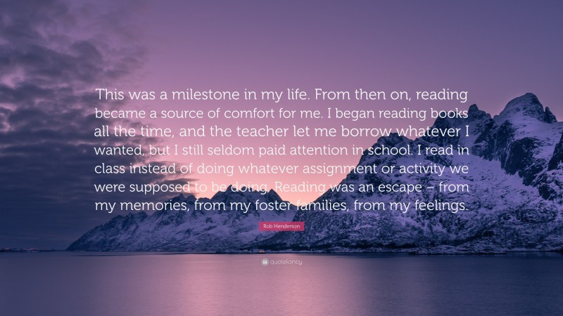 Rob Henderson Quote: “This was a milestone in my life. From then on, reading became a source of comfort for me. I began reading books all the time, and the teacher let me borrow whatever I wanted, but I still seldom paid attention in school. I read in class instead of doing whatever assignment or activity we were supposed to be doing. Reading was an escape – from my memories, from my foster families, from my feelings.”