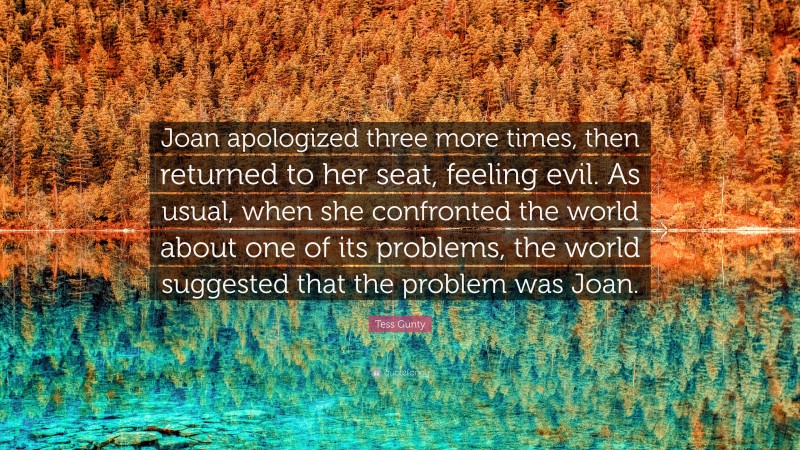 Tess Gunty Quote: “Joan apologized three more times, then returned to her seat, feeling evil. As usual, when she confronted the world about one of its problems, the world suggested that the problem was Joan.”