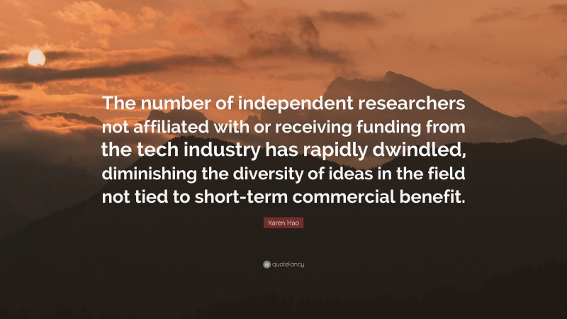 Karen Hao Quote: “The number of independent researchers not affiliated with or receiving funding from the tech industry has rapidly dwindled, diminishing the diversity of ideas in the field not tied to short-term commercial benefit.”