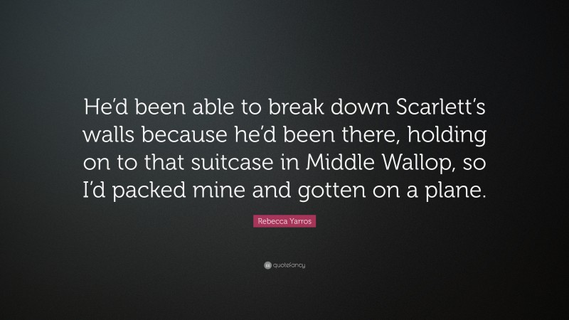 Rebecca Yarros Quote: “He’d been able to break down Scarlett’s walls because he’d been there, holding on to that suitcase in Middle Wallop, so I’d packed mine and gotten on a plane.”