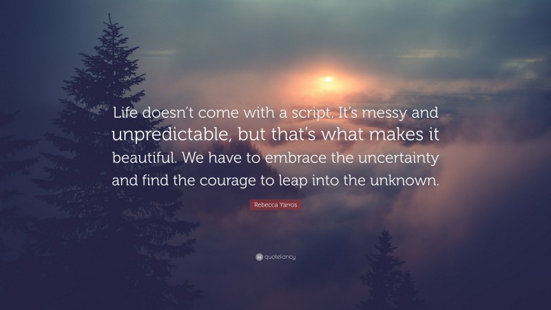 Rebecca Yarros Quote: “Life doesn’t come with a script. It’s messy and unpredictable, but that’s what makes it beautiful. We have to embrace the uncertainty and find the courage to leap into the unknown.”