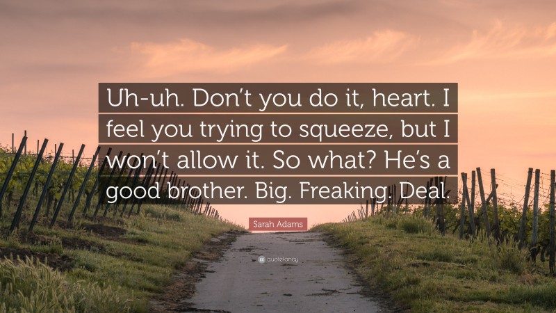 Sarah Adams Quote: “Uh-uh. Don’t you do it, heart. I feel you trying to squeeze, but I won’t allow it. So what? He’s a good brother. Big. Freaking. Deal.”