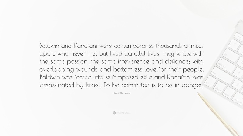 Susan Abulhawa Quote: “Baldwin and Kanafani were contemporaries thousands of miles apart, who never met but lived parallel lives. They wrote with the same passion, the same irreverence and defiance; with overlapping wounds and bottomless love for their people. Baldwin was forced into self-imposed exile and Kanafani was assassinated by Israel. To be committed is to be in danger.”