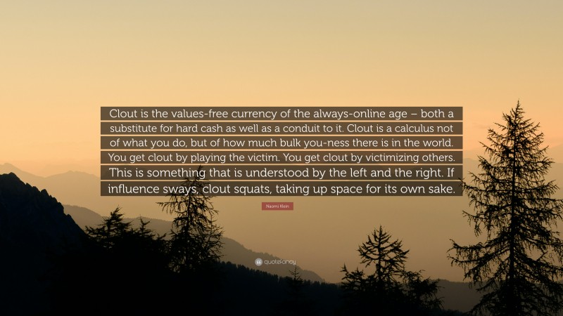 Naomi Klein Quote: “Clout is the values-free currency of the always-online age – both a substitute for hard cash as well as a conduit to it. Clout is a calculus not of what you do, but of how much bulk you-ness there is in the world. You get clout by playing the victim. You get clout by victimizing others. This is something that is understood by the left and the right. If influence sways, clout squats, taking up space for its own sake.”