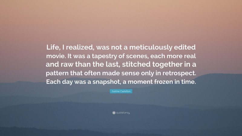Justine Castellon Quote: “Life, I realized, was not a meticulously edited movie. It was a tapestry of scenes, each more real and raw than the last, stitched together in a pattern that often made sense only in retrospect. Each day was a snapshot, a moment frozen in time.”