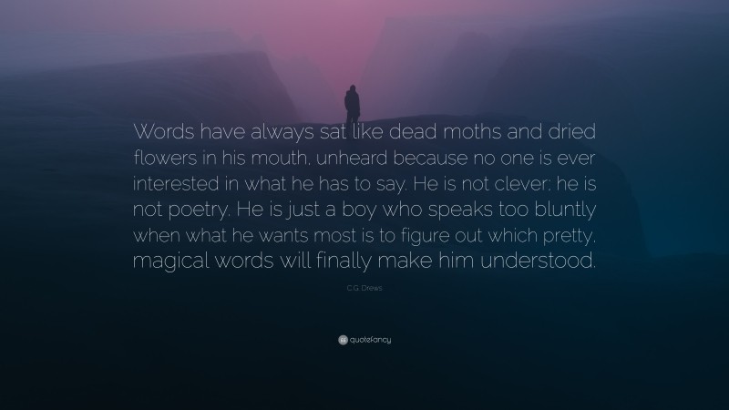 C.G. Drews Quote: “Words have always sat like dead moths and dried flowers in his mouth, unheard because no one is ever interested in what he has to say. He is not clever; he is not poetry. He is just a boy who speaks too bluntly when what he wants most is to figure out which pretty, magical words will finally make him understood.”