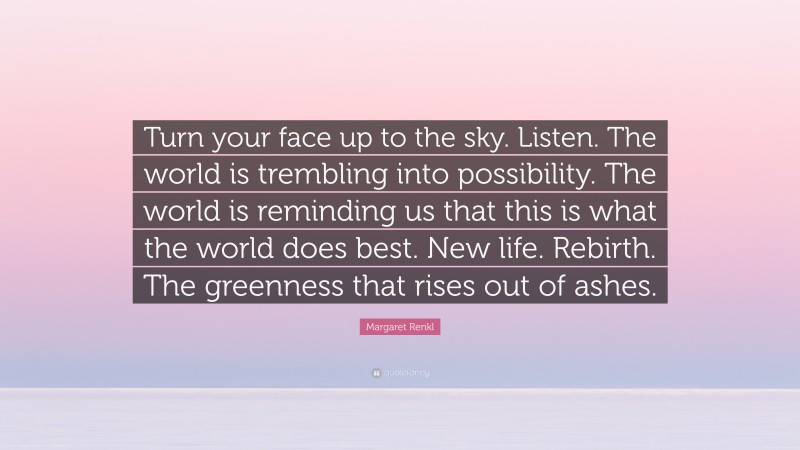 Margaret Renkl Quote: “Turn your face up to the sky. Listen. The world is trembling into possibility. The world is reminding us that this is what the world does best. New life. Rebirth. The greenness that rises out of ashes.”