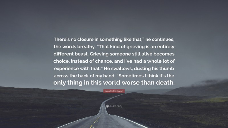 Jennifer Hartmann Quote: “There’s no closure in something like that,” he continues, the words breathy. “That kind of grieving is an entirely different beast. Grieving someone still alive becomes choice, instead of chance, and I’ve had a whole lot of experience with that.” He swallows, dusting his thumb across the back of my hand. “Sometimes I think it’s the only thing in this world worse than death.”