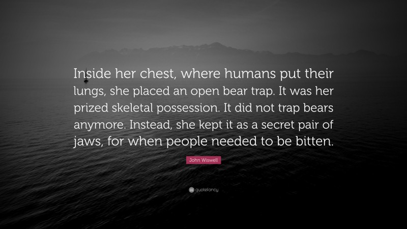 John Wiswell Quote: “Inside her chest, where humans put their lungs, she placed an open bear trap. It was her prized skeletal possession. It did not trap bears anymore. Instead, she kept it as a secret pair of jaws, for when people needed to be bitten.”