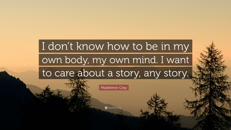 Madeleine Gray Quote: “I don’t know how to be in my own body, my own mind. I want to care about a story, any story.”