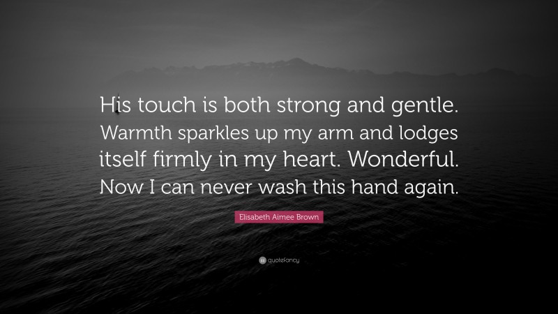 Elisabeth Aimee Brown Quote: “His touch is both strong and gentle. Warmth sparkles up my arm and lodges itself firmly in my heart. Wonderful. Now I can never wash this hand again.”