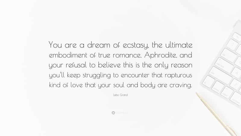 Lebo Grand Quote: “You are a dream of ecstasy, the ultimate embodiment of true romance, Aphrodite, and your refusal to believe this is the only reason you‘ll keep struggling to encounter that rapturous kind of love that your soul and body are craving.”