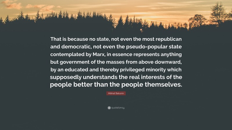 Mikhail Bakunin Quote: “That is because no state, not even the most republican and democratic, not even the pseudo-popular state contemplated by Marx, in essence represents anything but government of the masses from above downward, by an educated and thereby privileged minority which supposedly understands the real interests of the people better than the people themselves.”